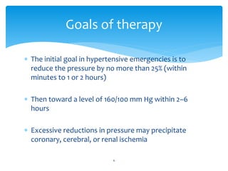  The initial goal in hypertensive emergencies is to
reduce the pressure by no more than 25% (within
minutes to 1 or 2 hours)
 Then toward a level of 160/100 mm Hg within 2–6
hours
 Excessive reductions in pressure may precipitate
coronary, cerebral, or renal ischemia
Goals of therapy
6
 