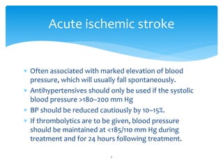  Often associated with marked elevation of blood
pressure, which will usually fall spontaneously.
 Antihypertensives should only be used if the systolic
blood pressure >180–200 mm Hg
 BP should be reduced cautiously by 10–15%.
 If thrombolytics are to be given, blood pressure
should be maintained at <185/110 mm Hg during
treatment and for 24 hours following treatment.
Acute ischemic stroke
7
 