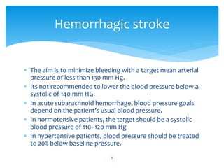  The aim is to minimize bleeding with a target mean arterial
pressure of less than 130 mm Hg.
 Its not recommended to lower the blood pressure below a
systolic of 140 mm HG.
 In acute subarachnoid hemorrhage, blood pressure goals
depend on the patient’s usual blood pressure.
 In normotensive patients, the target should be a systolic
blood pressure of 110–120 mm Hg
 In hypertensive patients, blood pressure should be treated
to 20% below baseline pressure.
Hemorrhagic stroke
8
 