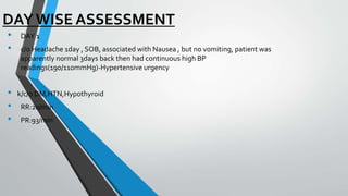 DAY WISE ASSESSMENT
• DAY 1
• c/o Headache 1day , SOB, associated with Nausea , but no vomiting, patient was
apparently normal 3days back then had continuous high BP
readings(190/110mmHg)-Hypertensive urgency
• k/c/o DM,HTN,Hypothyroid
• RR:20/min
• PR:93/min
 