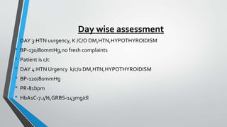 Day wise assessment
• DAY 3:HTN uurgency, K /C/O DM,HTN,HYPOTHYROIDISM
• BP-130/80mmHg,no fresh complaints
• Patient is c/c
• DAY 4:HTN Urgency k/c/o DM,HTN,HYPOTHYROIDISM
• BP-120/80mmHg
• PR-81bpm
• HbA1C-7.4%,GRBS-143mg/dl
 