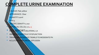 COMPLETE URINE EXAMINATION
• COLOUR: Pale yellow
• APPEARANCE: Clear
• QUANTITY:20ml
• PH:6.5
• SPECIFIC GRAVITY:1.010
• EPITHELIAL CELLS(1-2):4-5
• ECG REPORT:DILATERAL LA
• GRADE II LV DIASTOLIC DYSFUNCTION
• TRIVIAL MR,MODERATETR/MILDTO MODERATE PH
• N CLOT/NO PERICARDIAL EFFUSION
 
