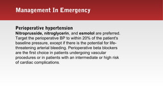Management In Emergency
Perioperative hypertension
Nitroprusside, nitroglycerin, and esmolol are preferred.
Target the perioperative BP to within 20% of the patient's
baseline pressure, except if there is the potential for life-
threatening arterial bleeding. Perioperative beta blockers
are the first choice in patients undergoing vascular
procedures or in patients with an intermediate or high risk
of cardiac complications.
 