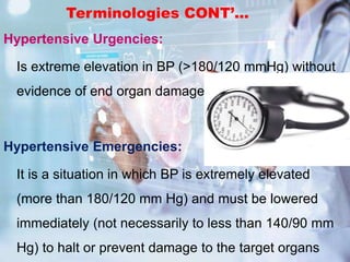 Terminologies CONT’...
Hypertensive Urgencies:
Is extreme elevation in BP (>180/120 mmHg) without
evidence of end organ damage
Hypertensive Emergencies:
It is a situation in which BP is extremely elevated
(more than 180/120 mm Hg) and must be lowered
immediately (not necessarily to less than 140/90 mm
Hg) to halt or prevent damage to the target organs
 
