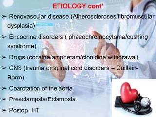 ETIOLOGY cont’
➢ Renovascular disease (Atheroscleroses/fibromuscular
dysplasia)
➢ Endocrine disorders ( phaeochromocytoma/cushing
syndrome)
➢ Drugs (cocaine/amphetam/clonidine withdrawal)
➢ CNS (trauma or spinal cord disorders – Guillain-
Barre)
➢ Coarctation of the aorta
➢ Preeclampsia/Eclampsia
➢ Postop. HT
 