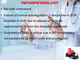PATHOPHYSIOLOGY
• Not well understood
• Failure of normal autoregulation + abrupt rise in SVR
Increase in SVR due to release of humoral
vasoconstrictors from the stressed vessel wall.
• Endothelium plays a central role in BP homeostasis
via substances as Nitric oxide and prostacyclin
 