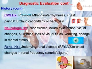 Diagnostic Evaluation cont’...
History (cont)
CVS Hx: Previous MI/angina/arrhythmias, chest
pain/SOB/claudication/flank or back pain
Neurologic Hx: Prior strokes, neuro dysfunction, visual
changes, blurriness, loss of visual fields, vomiting, change
in mental status
Renal Hx: Underlying renal disease (RF), Acute onset
changes in renal frequency (anuria/oliguria)
 