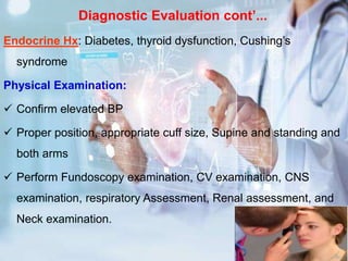 Diagnostic Evaluation cont’...
Endocrine Hx: Diabetes, thyroid dysfunction, Cushing’s
syndrome
Physical Examination:
 Confirm elevated BP
 Proper position, appropriate cuff size, Supine and standing and
both arms
 Perform Fundoscopy examination, CV examination, CNS
examination, respiratory Assessment, Renal assessment, and
Neck examination.
 
