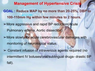 Management of Hypertensive Crisis
GOAL : Reduce MAP by no more than 20-25%, DBP to
100-110mm Hg within few minutes to 2 hours.
➢More aggressive and rapid BP reduction(Acute
Pulmonary edema, Aortic dissection)
➢More slowly for acute cerebrovascular damages with
monitoring of neurological status.
➢ Constant infusion of intravenous agents required (no
intermittent IV boluses/oral/sublingual drugs- drastic BP
fall).
 