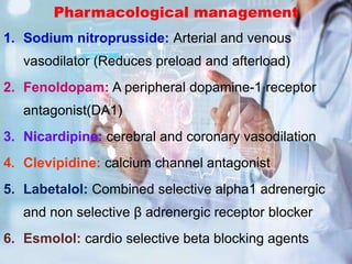 Pharmacological management
1. Sodium nitroprusside: Arterial and venous
vasodilator (Reduces preload and afterload)
2. Fenoldopam: A peripheral dopamine-1 receptor
antagonist(DA1)
3. Nicardipine: cerebral and coronary vasodilation
4. Clevipidine: calcium channel antagonist
5. Labetalol: Combined selective alpha1 adrenergic
and non selective β adrenergic receptor blocker
6. Esmolol: cardio selective beta blocking agents
 