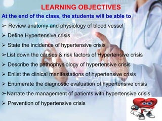 LEARNING OBJECTIVES
At the end of the class, the students will be able to
➢ Review anatomy and physiology of blood vessel
 Define Hypertensive crisis
 State the incidence of hypertensive crisis
➢List down the causes & risk factors of Hypertensive crisis
 Describe the pathophysiology of hypertensive crisis
 Enlist the clinical manifestations of hypertensive crisis
 Enumerate the diagnostic evaluation of hypertensive crisis
➢Narrate the management of patients with hypertensive crisis
 Prevention of hypertensive crisis
 