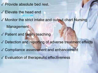 ✓ Provide absolute bed rest.
✓ Elevate the head end
✓ Monitor the strict intake and output chart Nursing
Management
✓ Patient and family teaching
✓ Detection and reporting of adverse treatment effects
✓ Compliance assessment and enhancement
✓ Evaluation of therapeutic effectiveness
 