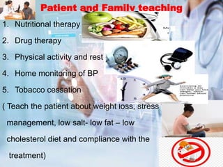 Patient and Family teaching
1. Nutritional therapy
2. Drug therapy
3. Physical activity and rest
4. Home monitoring of BP
5. Tobacco cessation
( Teach the patient about weight loss, stress
management, low salt- low fat – low
cholesterol diet and compliance with the
treatment)
 