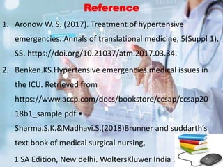 Reference
1. Aronow W. S. (2017). Treatment of hypertensive
emergencies. Annals of translational medicine, 5(Suppl 1),
S5. https://doi.org/10.21037/atm.2017.03.34.
2. Benken.KS.Hypertensive emergencies.medical issues in
the ICU. Retrieved from
https://www.accp.com/docs/bookstore/ccsap/ccsap20
18b1_sample.pdf •
Sharma.S.K.&Madhavi.S.(2018)Brunner and suddarth’s
text book of medical surgical nursing,
1 SA Edition, New delhi. WoltersKluwer India .
 