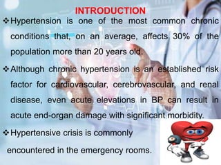 INTRODUCTION
Hypertension is one of the most common chronic
conditions that, on an average, affects 30% of the
population more than 20 years old.
Although chronic hypertension is an established risk
factor for cardiovascular, cerebrovascular, and renal
disease, even acute elevations in BP can result in
acute end-organ damage with significant morbidity.
Hypertensive crisis is commonly
encountered in the emergency rooms.
 