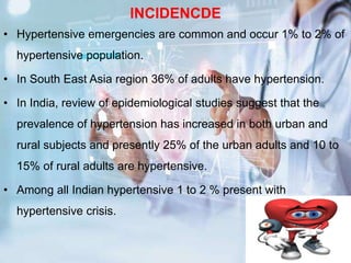 INCIDENCDE
• Hypertensive emergencies are common and occur 1% to 2% of
hypertensive population.
• In South East Asia region 36% of adults have hypertension.
• In India, review of epidemiological studies suggest that the
prevalence of hypertension has increased in both urban and
rural subjects and presently 25% of the urban adults and 10 to
15% of rural adults are hypertensive.
• Among all Indian hypertensive 1 to 2 % present with
hypertensive crisis.
 