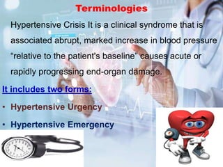 Terminologies
Hypertensive Crisis It is a clinical syndrome that is
associated abrupt, marked increase in blood pressure
“relative to the patient's baseline” causes acute or
rapidly progressing end-organ damage.
It includes two forms:
• Hypertensive Urgency
• Hypertensive Emergency
 