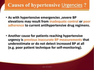 • As with hypertensive emergencies ,severe BP
elevations may result from inadequate control or poor
adherence to current antihypertensive drug regimens.
• Another cause for patients reaching hypertensive
urgency is previous inaccurate BP measurements that
underestimate or do not detect increased BP at all
(e.g. poor patient technique for self‐monitoring).
Causes of hypertensive Urgencies ?
Jwan Ali AlSofi
 
