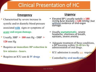 Clinical Presentation of HC
Emergency
• Characterized by severe increase in
systolic and/or diastolic blood pressure
associated with signs or symptoms of
acute end-organ damage.
• Usually, SBP > 180 mm Hg - DBP >
120 mm Hg
• Requires an immediate BP reduction in
few minutes - hours.
• Requires an ICU care & IV drugs
Urgency
• Elevated BP ( usually systolic > 180
mmHg &/or diastolic > 120 mmHg ) but
without evidence of end-organ
damage.
• Usually asymptomatic; severe
headache, shortness of breath,
epistaxis, severe anxiety.
• Adequate treatment of these conditions,
a BP lowering within 24-48 hrs by
administration of oral drugs.
• ICU admission is usually not required
• Controlled by oral medications.
Jwan Ali AlSofi
 