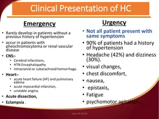 Clinical Presentation of HC
Emergency
• Rarely develop in patients without a
previous history of hypertension
• occur in patients with
pheochromocytoma or renal vascular
disease
• CNS:-
• Cerebral infarctions,
• HTN Encephalopathy
• intracranial or subarachnoid hemorrhage.
• Heart:-
• acute heart failure (HF) and pulmonary
edema
• acute myocardial infarction,
• unstable angina.
• Acute dissection,
• Eclampsia .
Urgency
• Not all patient present with
same symptoms
• 90% of patients had a history
of hypertension
• Headache (42%) and dizziness
(30%).
• visual changes,
• chest discomfort,
• nausea,
• epistaxis,
• Fatigue
• psychomotor agitation.
Jwan Ali AlSofi
 