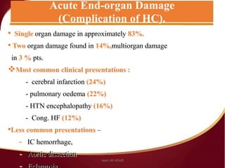 • Single organ damage in approximately 83%.
• Two organ damage found in 14%,multiorgan damage
in 3 % pts.
Most common clinical presentations :
- cerebral infarction (24%)
- pulmonary oedema (22%)
- HTN encephalopathy (16%)
- Cong. HF (12%)
•Less common presentations –
- IC hemorrhage,
- Aortic dissection
Acute End-organ Damage
(Complication of HC).
Jwan Ali AlSofi
 