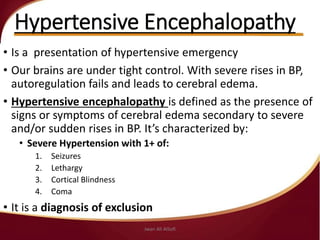 Hypertensive Encephalopathy
• Is a presentation of hypertensive emergency
• Our brains are under tight control. With severe rises in BP,
autoregulation fails and leads to cerebral edema.
• Hypertensive encephalopathy is defined as the presence of
signs or symptoms of cerebral edema secondary to severe
and/or sudden rises in BP. It’s characterized by:
• Severe Hypertension with 1+ of:
1. Seizures
2. Lethargy
3. Cortical Blindness
4. Coma
• It is a diagnosis of exclusion
Jwan Ali AlSofi
 