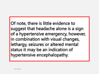Of note, there is little evidence to
suggest that headache alone is a sign
of a hypertensive emergency, however,
in combination with visual changes,
lethargy, seizures or altered mental
status it may be an indication of
hypertensive encephalopathy.
 
