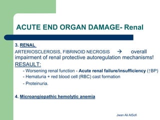 ACUTE END ORGAN DAMAGE- Renal
3. RENAL
ARTERIOSCLEROSIS, FIBRINOID NECROSIS  overall
impairment of renal protective autoregulation mechanisms!
RESAULT:
- Worsening renal function - Acute renal failure/insufficiency (↑BP)
- Hematuria + red blood cell (RBC) cast formation
- Proteinuria.
4. Microangiopathic hemolytic anemia
Jwan Ali AlSofi
 