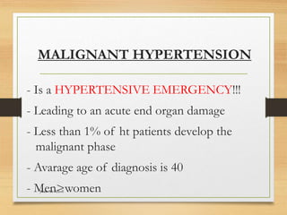 MALIGNANT HYPERTENSION
- Is a HYPERTENSIVE EMERGENCY!!!
- Leading to an acute end organ damage
- Less than 1% of ht patients develop the
malignant phase
- Avarage age of diagnosis is 40
- Men>women
Jwan Ali AlSofi
 