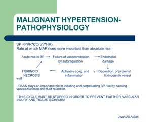 MALIGNANT HYPERTENSION-
PATHOPHYSIOLOGY
BP =PVR*CO(SV*HR)
Rate at which MAP rises more important than absolute rise
Acute rise in BP Failure of vasoconstriction Endothelial
by autoregulation damage
FIBRINOID Activates coag. and Deposition. of proteins/
NECROSIS inflammation fibrinogen in vessel
wall
- RAAS plays an important role in initiating and perpetuating BP rise by causing
vasoconstriction and fluid retention.
- THIS CYCLE MUST BE STOPPED IN ORDER TO PREVENT FURTHER VASCULAR
INJURY AND TISSUE ISCHEMIA!
Jwan Ali AlSofi
 