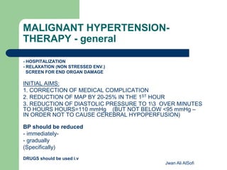 MALIGNANT HYPERTENSION-
THERAPY - general
- HOSPITALIZATION
- RELAXATION (NON STRESSED ENV.)
SCREEN FOR END ORGAN DAMAGE
INITIAL AIMS:
1. CORRECTION OF MEDICAL COMPLICATION
2. REDUCTION OF MAP BY 20-25% IN THE 1ST HOUR
3. REDUCTION OF DIASTOLIC PRESSURE TO 13 OVER MINUTES
TO HOURS HOURS=110 mmHg (BUT NOT BELOW <95 mmHg –
IN ORDER NOT TO CAUSE CEREBRAL HYPOPERFUSION)
BP should be reduced
- immediately-
- gradually
(Specifically)
DRUGS should be used i.v
Jwan Ali AlSofi
 