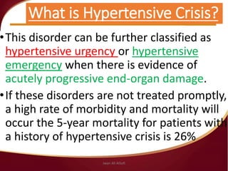 What is Hypertensive Crisis?
•This disorder can be further classified as
hypertensive urgency or hypertensive
emergency when there is evidence of
acutely progressive end-organ damage.
•If these disorders are not treated promptly,
a high rate of morbidity and mortality will
occur the 5-year mortality for patients with
a history of hypertensive crisis is 26%
Jwan Ali AlSofi
 