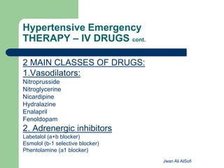 Hypertensive Emergency
THERAPY – IV DRUGS cont.
2 MAIN CLASSES OF DRUGS:
1.Vasodilators:
Nitroprusside
Nitroglycerine
Nicardipine
Hydralazine
Enalapril
Fenoldopam
2. Adrenergic inhibitors
Labetalol (a+b blocker)
Esmolol (b-1 selective blocker)
Phentolamine (a1 blocker)
Jwan Ali AlSofi
 