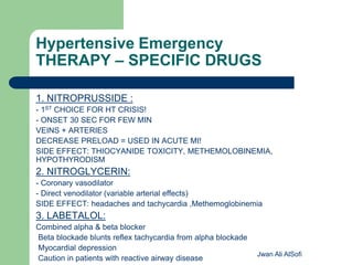 Hypertensive Emergency
THERAPY – SPECIFIC DRUGS
1. NITROPRUSSIDE :
- 1ST CHOICE FOR HT CRISIS!
- ONSET 30 SEC FOR FEW MIN
VEINS + ARTERIES
DECREASE PRELOAD = USED IN ACUTE MI!
SIDE EFFECT: THIOCYANIDE TOXICITY, METHEMOLOBINEMIA,
HYPOTHYRODISM
2. NITROGLYCERIN:
- Coronary vasodilator
- Direct venodilator (variable arterial effects)
SIDE EFFECT: headaches and tachycardia ,Methemoglobinemia
3. LABETALOL:
Combined alpha & beta blocker
Beta blockade blunts reflex tachycardia from alpha blockade
Myocardial depression
Caution in patients with reactive airway disease
Jwan Ali AlSofi
 