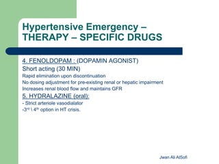 Hypertensive Emergency –
THERAPY – SPECIFIC DRUGS
4. FENOLDOPAM : (DOPAMIN AGONIST)
Short acting (30 MIN)
Rapid elimination upon discontinuation
No dosing adjustment for pre-existing renal or hepatic impairment
Increases renal blood flow and maintains GFR
5. HYDRALAZINE (oral):
- Strict arteriole vasodialator
-3rd  4th option in HT crisis.
Jwan Ali AlSofi
 