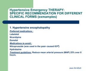 Hypertensive Emergency THERAPY:
SPECIFIC RECOMMENDATION FOR DIFFERENT
CLINICAL FORMS (exmamples)
1. Hypertensive encephalopathy
Preferred medications :
Labetalol
Nicardipine
Esmolol
Medications to avoid :
Nitroprusside (was used in the past- caused ICP )
Hydralazine
Treatment guidelines: Reduce mean arterial pressure (MAP) 25% over 8
hours.
Jwan Ali AlSofi
 