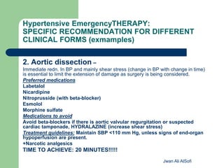 Hypertensive EmergencyTHERAPY:
SPECIFIC RECOMMENDATION FOR DIFFERENT
CLINICAL FORMS (exmamples)
2. Aortic dissection –
Immediate redn. In BP and mainly shear stress (change in BP with change in time)
is essential to limit the extension of damage as surgery is being considered.
Preferred medications
Labetalol
Nicardipine
Nitroprusside (with beta-blocker)
Esmolol
Morphine sulfate
Medications to avoid
Avoid beta-blockers if there is aortic valvular regurgitation or suspected
cardiac tamponade, HYDRALAZINE (increase shear stress)
Treatment guidelines: Maintain SBP <110 mm Hg, unless signs of end-organ
hypoperfusion are present.
+Narcotic analgesics
TIME TO ACHIEVE: 20 MINUTES!!!!!
Jwan Ali AlSofi
 