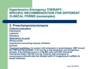 Hypertensive Emergency THERAPY:
SPECIFIC RECOMMENDATION FOR DIFFERENT
CLINICAL FORMS (exmamples)
3. Preeclampsia/eclampsia
Preferred medications
Hydralazine
Labetalol
Nifedipine
Medications to avoid
Nitroprusside
Angiotensin-converting enzyme inhibitors
Esmolol
Treatment guidelines: In women with eclampsia or preeclampsia, SBP should
be <160 mm Hg and DBP <110 mm Hg in the prepartum and intrapartum
periods. If the platelet count is <100,000 cells mm3 BP should be
maintained below 150/100 mm Hg. Patients with eclampsia or
preeclampsia should also be treated with IV magnesium sulfate to
avoid seizures
Jwan Ali AlSofi
 