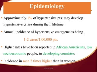 Epidemiology
• Approximately 1% of hypertensive pts. may develop
hypertensive crises during their lifetime.
• Annual incidence of hypertensive emergencies being
1-2 cases/1,00,000 pts.
• Higher rates have been reported in African Americans, low
socioeconomic people, in developing countries.
• Incidence in men 2 times higher than in women
Epidemiology
Jwan Ali AlSofi
 