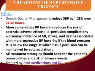 GOAL
• Overall Goal of Management: reduce SBP by ~ 25% over
24‐48 hours.
• More conservative BP lowering reduces the risk of
potential adverse effects (i.e. perfusion complications
worsening incidence of MI, stroke, and death) associated
with more aggressive BP lowering if the blood pressure
falls below the range at which tissue perfusion can be
maintained by autoregulation .
• All treatment strategies should consider the patient’s
comorbidities and risk of adverse events.
• Treated by oral medications not IV.
TREATMENT OF HYPERTENSIVE
URGENCY
Jwan Ali AlSofi
 