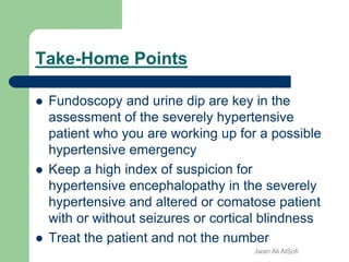 Take-Home Points
 Fundoscopy and urine dip are key in the
assessment of the severely hypertensive
patient who you are working up for a possible
hypertensive emergency
 Keep a high index of suspicion for
hypertensive encephalopathy in the severely
hypertensive and altered or comatose patient
with or without seizures or cortical blindness
 Treat the patient and not the number
Jwan Ali AlSofi
 