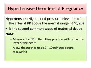 Hypertensive Disorders of Pregnancy 
Hypertension: High: blood pressure: elevation of 
the arterial BP above the normal range(>140/90) 
• Is the second common cause of maternal death. 
Note: 
– Measure the BP in the sitting position with cuff at the 
level of the heart. 
– Allow the mother to sit 5 – 10 minutes before 
measuring 
1 
 