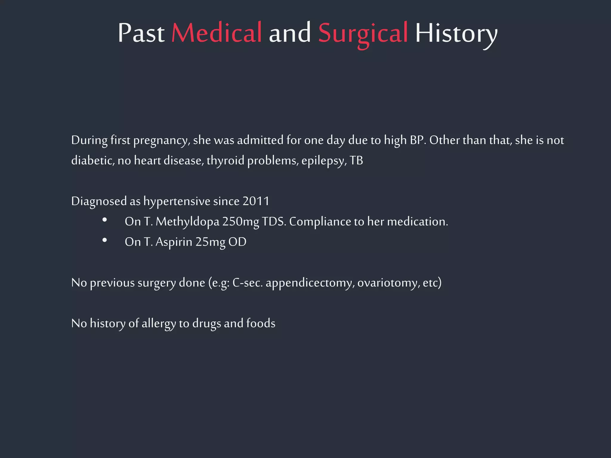 Past Medicaland SurgicalHistory
During first pregnancy, she wasadmitted for one day due to high BP. Otherthan that, she is not
diabetic,noheartdisease,thyroidproblems,epilepsy,TB
Diagnosedashypertensivesince2011
• On T.Methyldopa250mgTDS.Compliancetohermedication.
• On T.Aspirin 25mgOD
Noprevious surgerydone(e.g: C-sec.appendicectomy,ovariotomy,etc)
Nohistoryof allergytodrugsandfoods
 