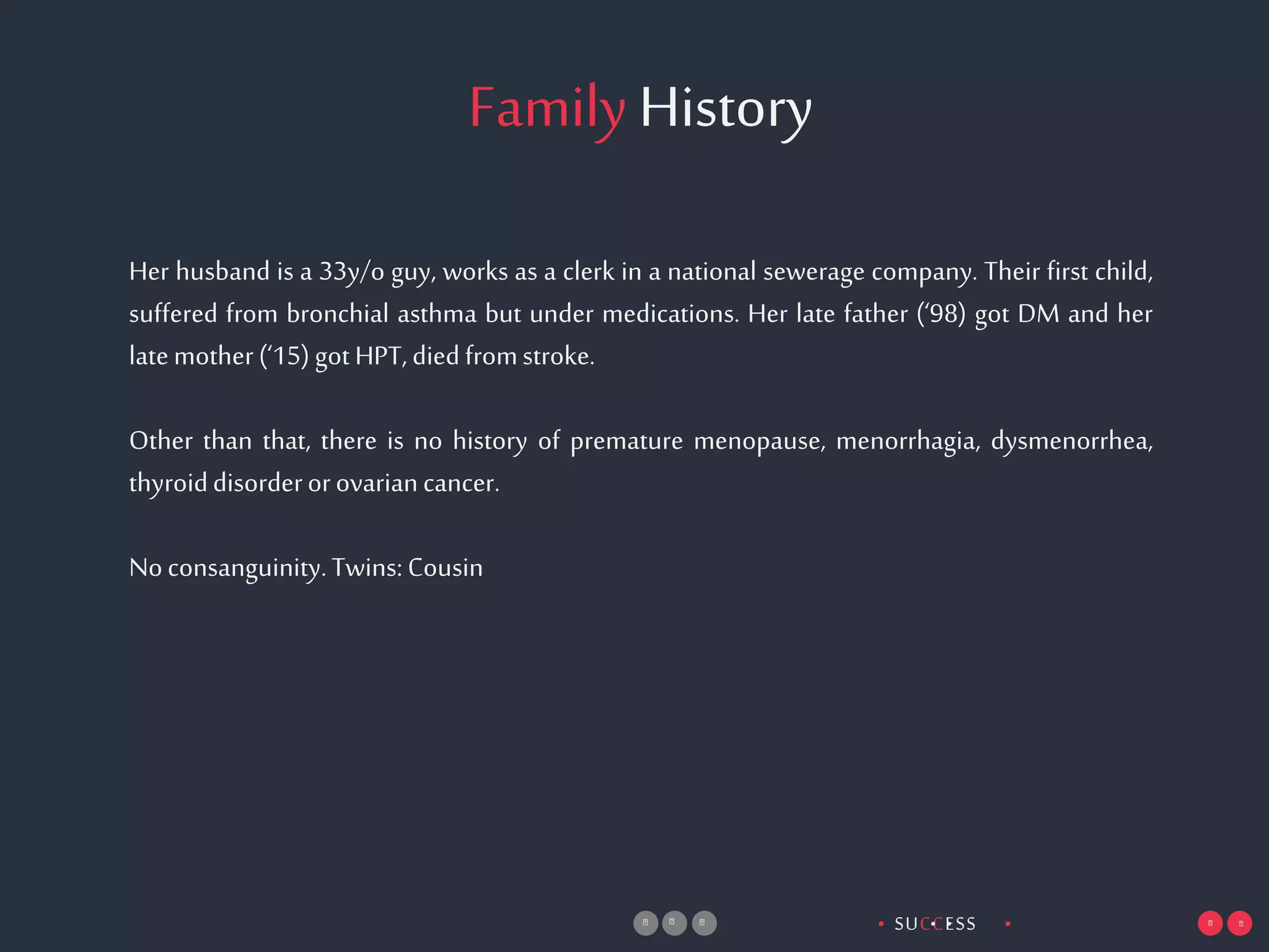 SUCCESS• •• •
FamilyHistory
Her husband is a 33y/o guy, works as a clerk in a national sewerage company. Their first child,
suffered from bronchial asthma but under medications. Her late father (‘98) got DM and her
latemother(‘15)gotHPT,diedfromstroke.
Other than that, there is no history of premature menopause, menorrhagia, dysmenorrhea,
thyroiddisorderorovariancancer.
Noconsanguinity.Twins:Cousin
 