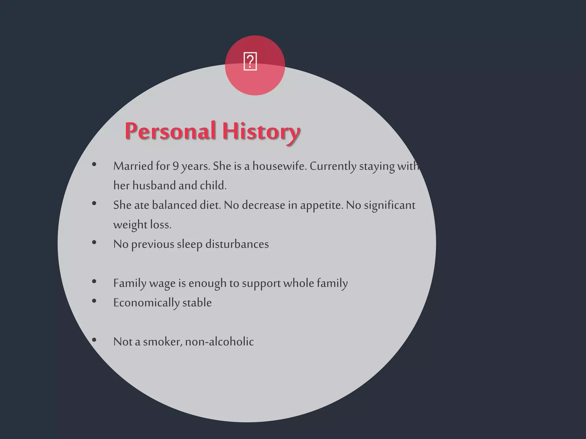 Personal History
• Marriedfor9 years.Sheis ahousewife.Currentlystayingwith
her husbandandchild.
• Sheatebalanceddiet.No decreasein appetite.No significant
weight loss.
• Noprevioussleep disturbances
• Family wageis enough tosupportwholefamily
• Economicallystable
• Notasmoker,non-alcoholic
 