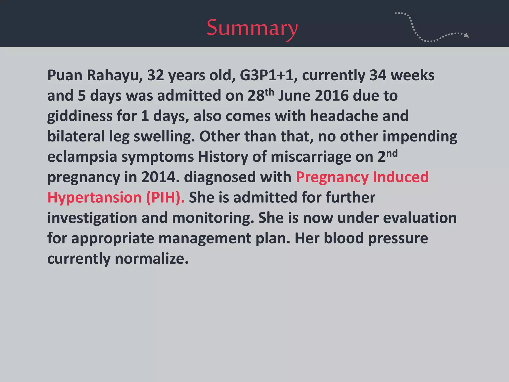 Summary
Puan Rahayu, 32 years old, G3P1+1, currently 34 weeks
and 5 days was admitted on 28th June 2016 due to
giddiness for 1 days, also comes with headache and
bilateral leg swelling. Other than that, no other impending
eclampsia symptoms History of miscarriage on 2nd
pregnancy in 2014. diagnosed with Pregnancy Induced
Hypertansion (PIH). She is admitted for further
investigation and monitoring. She is now under evaluation
for appropriate management plan. Her blood pressure
currently normalize.
 