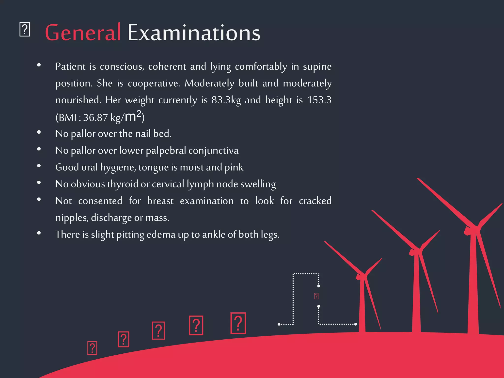 General Examinations
• Patient is conscious, coherent and lying comfortably in supine
position. She is cooperative. Moderately built and moderately
nourished. Her weight currently is 83.3kg and height is 153.3
(BMI :36.87kg/m2)
• Nopalloroverthenail bed.
• Nopalloroverlowerpalpebralconjunctiva
• Goodoralhygiene, tongueismoist andpink
• Noobviousthyroidorcervical lymphnodeswelling
• Not consented for breast examination to look for cracked
nipples,dischargeormass.
• Thereisslight pittingedema uptoankleofbothlegs.
 