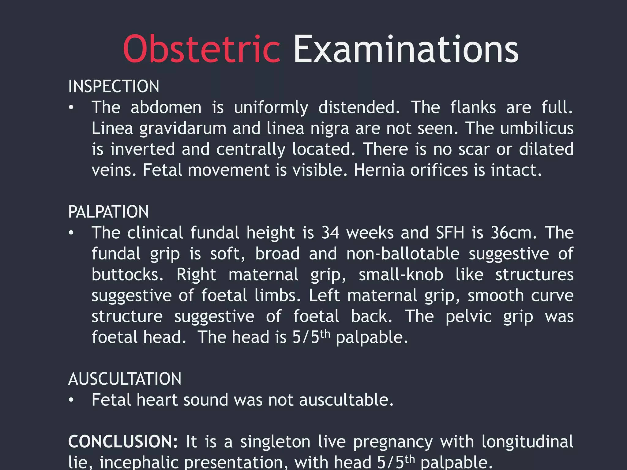 Obstetric Examinations
INSPECTION
• The abdomen is uniformly distended. The flanks are full.
Linea gravidarum and linea nigra are not seen. The umbilicus
is inverted and centrally located. There is no scar or dilated
veins. Fetal movement is visible. Hernia orifices is intact.
PALPATION
• The clinical fundal height is 34 weeks and SFH is 36cm. The
fundal grip is soft, broad and non-ballotable suggestive of
buttocks. Right maternal grip, small-knob like structures
suggestive of foetal limbs. Left maternal grip, smooth curve
structure suggestive of foetal back. The pelvic grip was
foetal head. The head is 5/5th palpable.
AUSCULTATION
• Fetal heart sound was not auscultable.
CONCLUSION: It is a singleton live pregnancy with longitudinal
lie, incephalic presentation, with head 5/5th palpable.
 