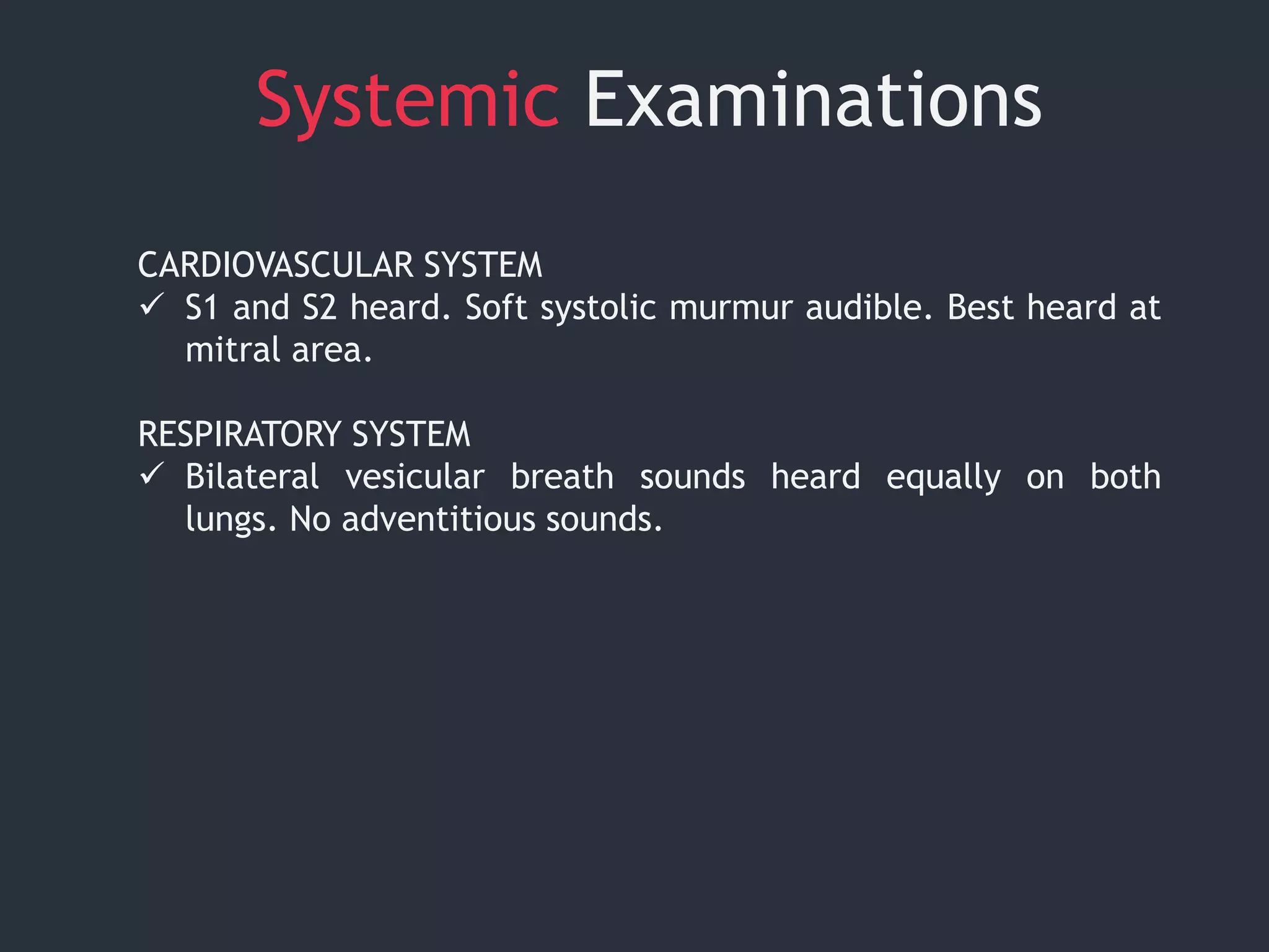 Systemic Examinations
CARDIOVASCULAR SYSTEM
 S1 and S2 heard. Soft systolic murmur audible. Best heard at
mitral area.
RESPIRATORY SYSTEM
 Bilateral vesicular breath sounds heard equally on both
lungs. No adventitious sounds.
 