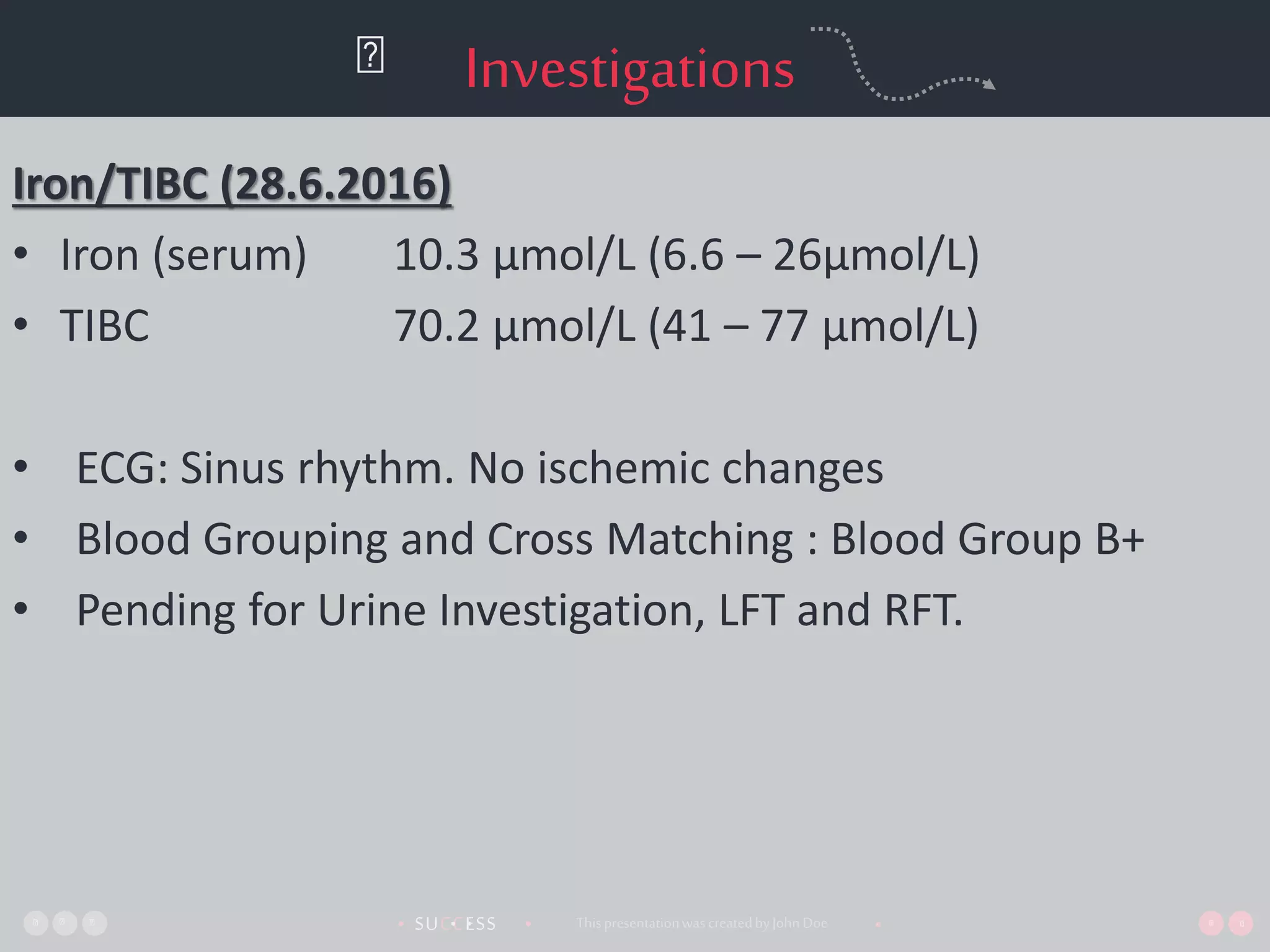 SUCCESS• •• • ThispresentationwascreatedbyJohnDoe •
Investigations
Iron/TIBC (28.6.2016)
• Iron (serum) 10.3 µmol/L (6.6 – 26µmol/L)
• TIBC 70.2 µmol/L (41 – 77 µmol/L)
• ECG: Sinus rhythm. No ischemic changes
• Blood Grouping and Cross Matching : Blood Group B+
• Pending for Urine Investigation, LFT and RFT.
 